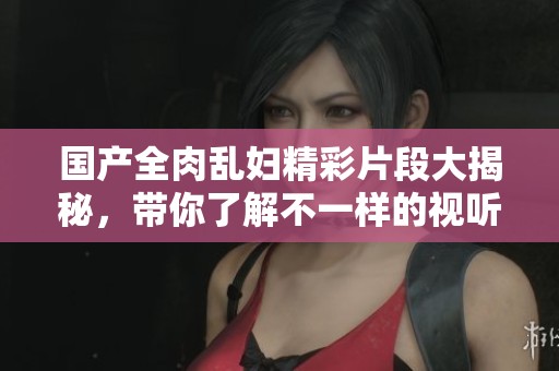 国产全肉乱妇精彩片段大揭秘，带你了解不一样的视听体验