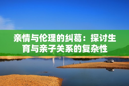 亲情与伦理的纠葛：探讨生育与亲子关系的复杂性