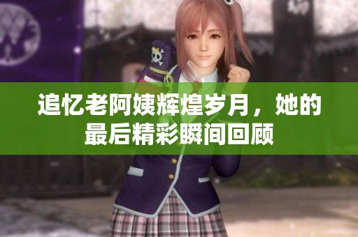 追忆老阿姨辉煌岁月，她的最后精彩瞬间回顾