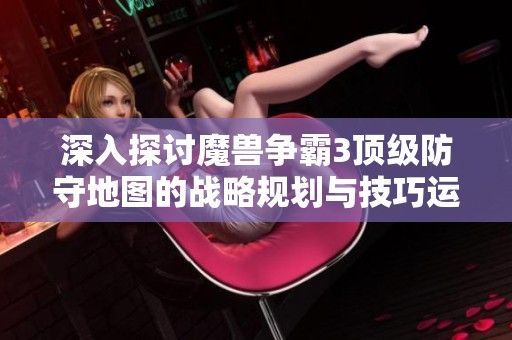 深入探讨魔兽争霸3顶级防守地图的战略规划与技巧运用完美融合之道