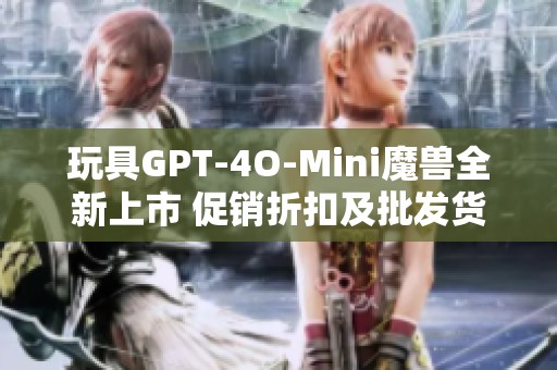 玩具GPT-4O-Mini魔兽全新上市 促销折扣及批发货源信息揭秘