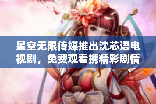 星空无限传媒推出沈芯语电视剧，免费观看携精彩剧情免费看！