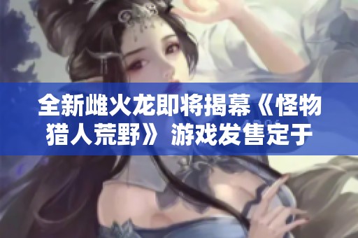 全新雌火龙即将揭幕《怪物猎人荒野》 游戏发售定于2月28日