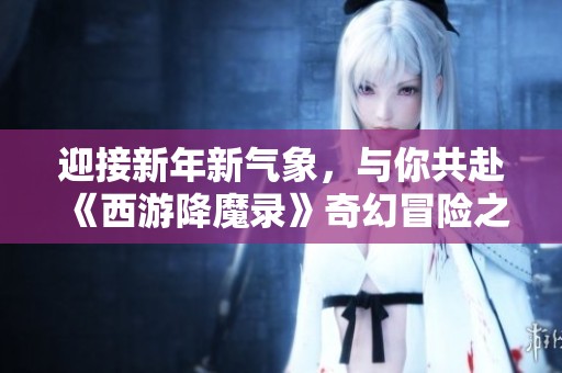 迎接新年新气象，与你共赴《西游降魔录》奇幻冒险之旅探索无限可能