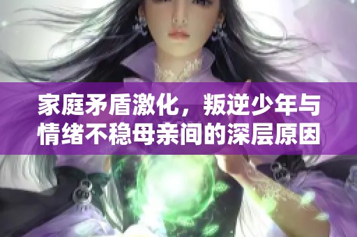 家庭矛盾激化，叛逆少年与情绪不稳母亲间的深层原因分析