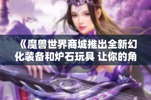 《魔兽世界商城推出全新幻化装备和炉石玩具 让你的角色焕然一新》