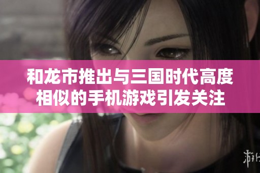 和龙市推出与三国时代高度相似的手机游戏引发关注