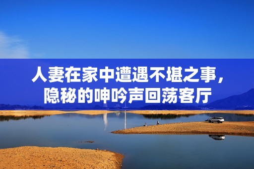 人妻在家中遭遇不堪之事，隐秘的呻吟声回荡客厅