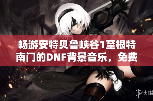 畅游安特贝鲁峡谷1至根特南门的DNF背景音乐，免费在线播放尽享游戏氛围
