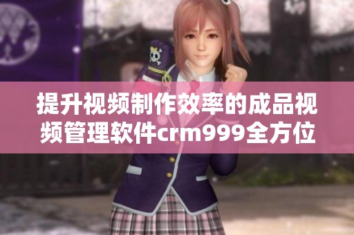 提升视频制作效率的成品视频管理软件crm999全方位解析