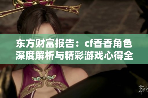 东方财富报告：cf香香角色深度解析与精彩游戏心得全方位分享