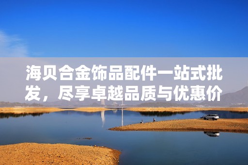 海贝合金饰品配件一站式批发，尽享卓越品质与优惠价格，源自优质产地介绍