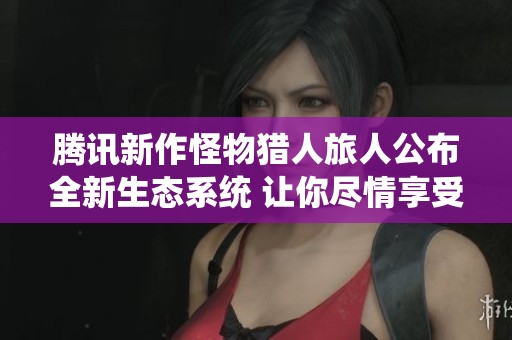 腾讯新作怪物猎人旅人公布全新生态系统 让你尽情享受狩猎乐趣