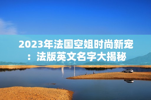 2023年法国空姐时尚新宠：法版英文名字大揭秘