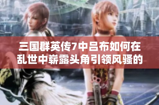三国群英传7中吕布如何在乱世中崭露头角引领风骚的精彩历程解析