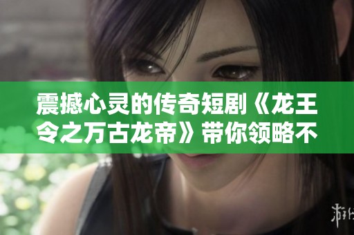 震撼心灵的传奇短剧《龙王令之万古龙帝》带你领略不一样的冒险旅程