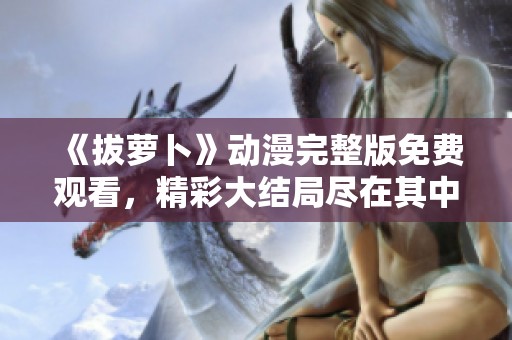 《拔萝卜》动漫完整版免费观看，精彩大结局尽在其中！