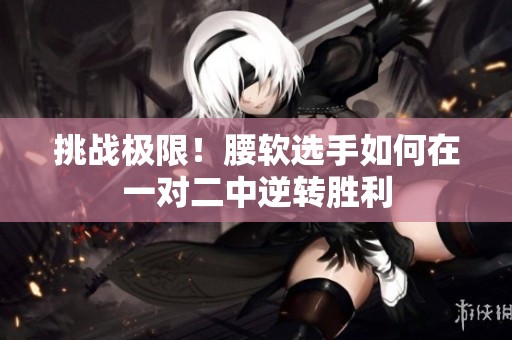 挑战极限！腰软选手如何在一对二中逆转胜利