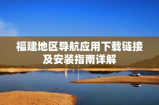 福建地区导航应用下载链接及安装指南详解