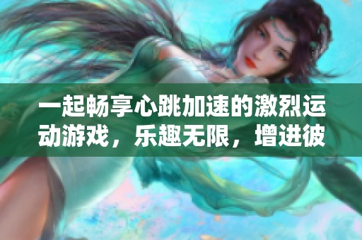 一起畅享心跳加速的激烈运动游戏，乐趣无限，增进彼此亲密关系的最佳选择
