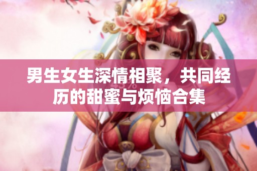 男生女生深情相聚，共同经历的甜蜜与烦恼合集