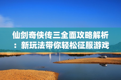 仙剑奇侠传三全面攻略解析：新玩法带你轻松征服游戏世界的绝佳指南