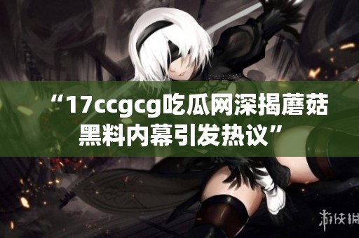 “17ccgcg吃瓜网深揭蘑菇黑料内幕引发热议”