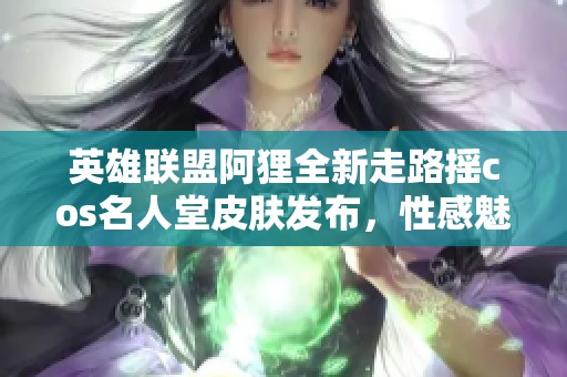 英雄联盟阿狸全新走路摇cos名人堂皮肤发布，性感魅力引发玩家热议