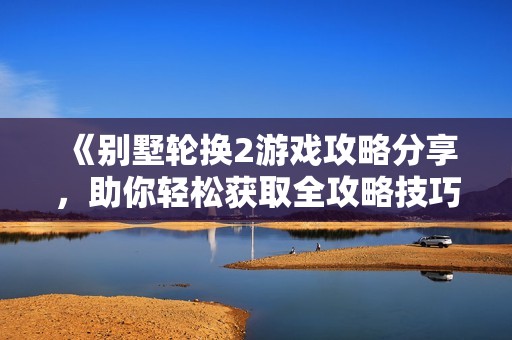 《别墅轮换2游戏攻略分享，助你轻松获取全攻略技巧》