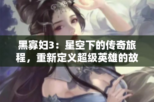 黑寡妇3：星空下的传奇旅程，重新定义超级英雄的故事