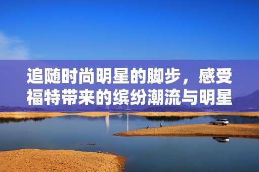 追随时尚明星的脚步，感受福特带来的缤纷潮流与明星风采之旅