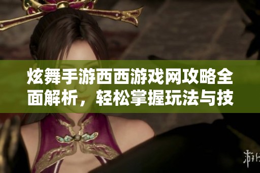 炫舞手游西西游戏网攻略全面解析，轻松掌握玩法与技巧提升游戏体验