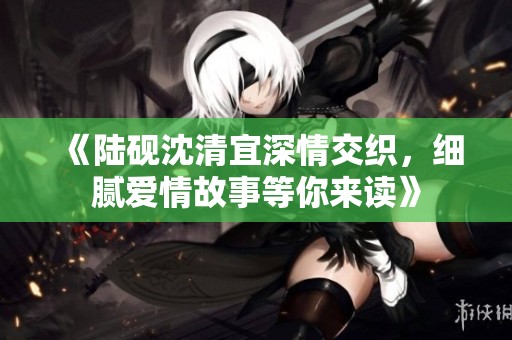 《陆砚沈清宜深情交织，细腻爱情故事等你来读》