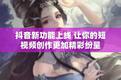 抖音新功能上线 让你的短视频创作更加精彩纷呈