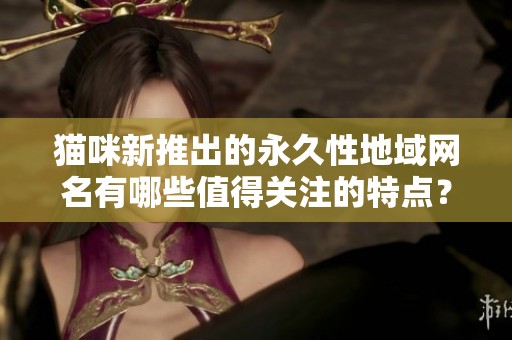 猫咪新推出的永久性地域网名有哪些值得关注的特点？