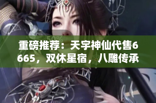 重磅推荐：天宇神仙代售6665，双休星宿，八雕传承为你开启新天地
