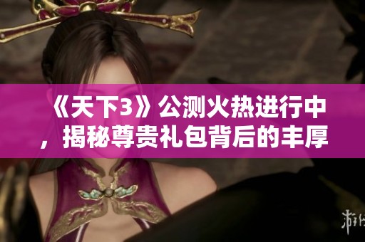 《天下3》公测火热进行中，揭秘尊贵礼包背后的丰厚福利与精彩活动