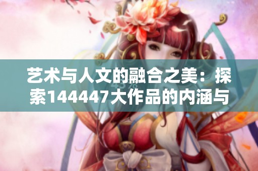 艺术与人文的融合之美：探索144447大作品的内涵与影响