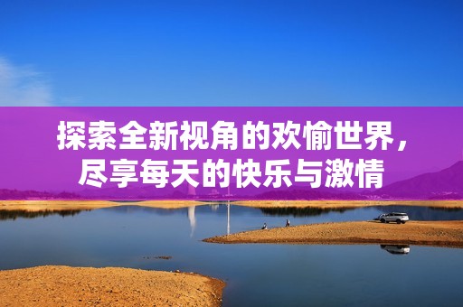 探索全新视角的欢愉世界，尽享每天的快乐与激情