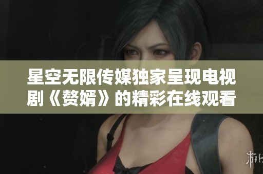 星空无限传媒独家呈现电视剧《赘婿》的精彩在线观看体验