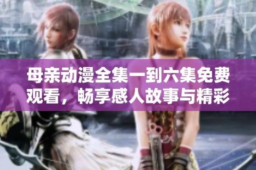 母亲动漫全集一到六集免费观看，畅享感人故事与精彩画面