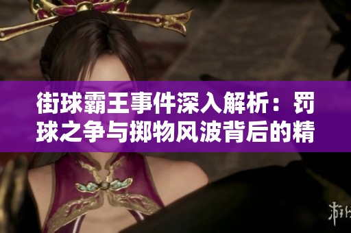 街球霸王事件深入解析：罚球之争与掷物风波背后的精彩故事与文化碰撞