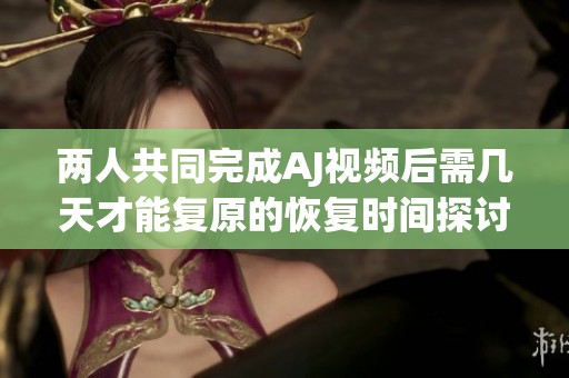 两人共同完成AJ视频后需几天才能复原的恢复时间探讨