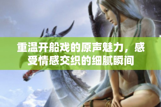 重温开船戏的原声魅力，感受情感交织的细腻瞬间