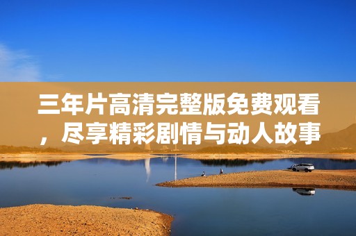 三年片高清完整版免费观看，尽享精彩剧情与动人故事