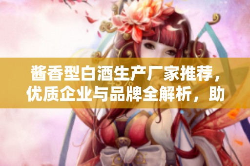 酱香型白酒生产厂家推荐，优质企业与品牌全解析，助您选购最好酱香酒