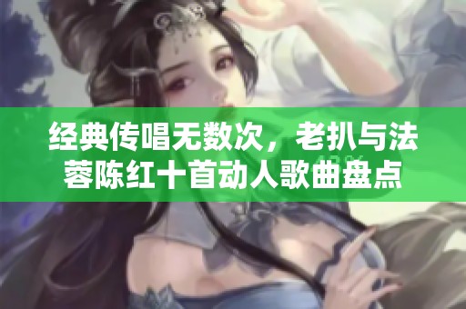 经典传唱无数次，老扒与法蓉陈红十首动人歌曲盘点