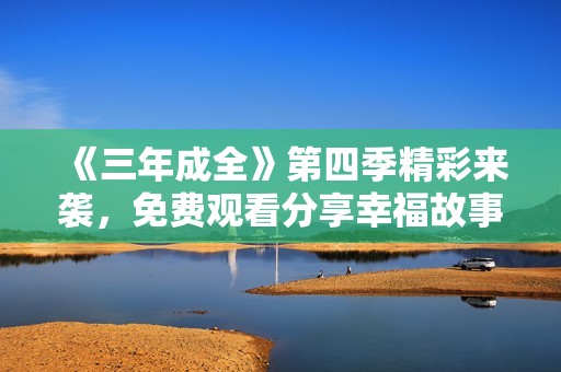 《三年成全》第四季精彩来袭，免费观看分享幸福故事