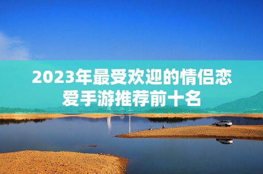 2023年最受欢迎的情侣恋爱手游推荐前十名