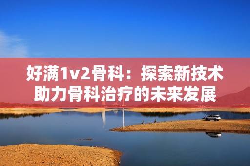 好满1v2骨科：探索新技术助力骨科治疗的未来发展